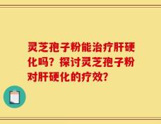 灵芝孢子粉能治疗肝硬化吗？探讨灵芝孢子粉对肝硬化的疗效？