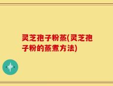 灵芝孢子粉蒸(灵芝孢子粉的蒸煮方法)