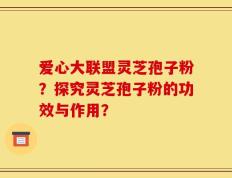 爱心大联盟灵芝孢子粉？探究灵芝孢子粉的功效与作用？