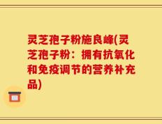 灵芝孢子粉施良峰(灵芝孢子粉：拥有抗氧化和免疫调节的营养补充品)