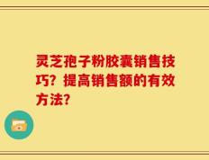灵芝孢子粉胶囊销售技巧？提高销售额的有效方法？
