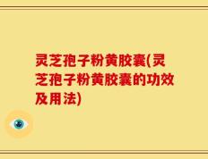 灵芝孢子粉黄胶囊(灵芝孢子粉黄胶囊的功效及用法)