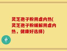 灵芝孢子粉阴虚内热(灵芝孢子粉缓解阴虚内热，健康好选择)