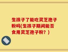 生孩子了能吃灵芝孢子粉吗(生孩子期间能否食用灵芝孢子粉？)