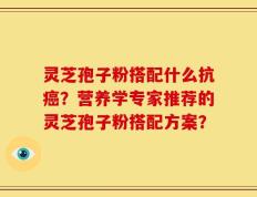 灵芝孢子粉搭配什么抗癌？营养学专家推荐的灵芝孢子粉搭配方案？