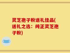 灵芝孢子粉送礼佳品(送礼之选：纯正灵芝孢子粉)