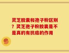 灵芝胶囊和孢子粉区别？灵芝孢子粉胶囊是不是真的有抗癌的作用