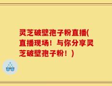 灵芝破壁孢子粉直播(直播现场！与你分享灵芝破壁孢子粉！)