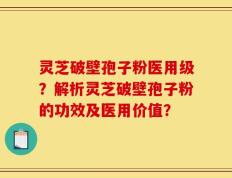 灵芝破壁孢子粉医用级？解析灵芝破壁孢子粉的功效及医用价值？
