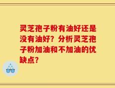 灵芝孢子粉有油好还是没有油好？分析灵芝孢子粉加油和不加油的优缺点？