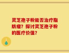 灵芝孢子粉能否治疗脂肪瘤？探讨灵芝孢子粉的医疗价值？