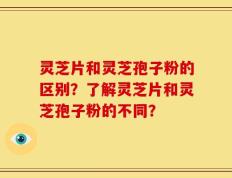 灵芝片和灵芝孢子粉的区别？了解灵芝片和灵芝孢子粉的不同？
