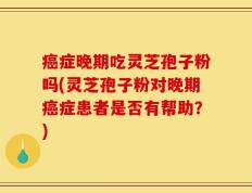 癌症晚期吃灵芝孢子粉吗(灵芝孢子粉对晚期癌症患者是否有帮助？)