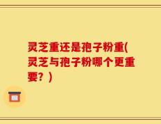 灵芝重还是孢子粉重(灵芝与孢子粉哪个更重要？)
