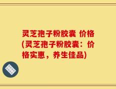 灵芝孢子粉胶囊 价格(灵芝孢子粉胶囊：价格实惠，养生佳品)