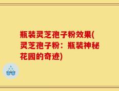 瓶装灵芝孢子粉效果(灵芝孢子粉：瓶装神秘花园的奇迹)