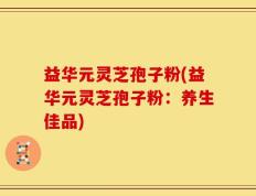 益华元灵芝孢子粉(益华元灵芝孢子粉：养生佳品)