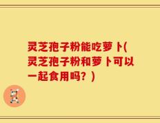灵芝孢子粉能吃萝卜(灵芝孢子粉和萝卜可以一起食用吗？)