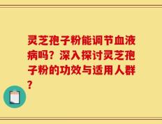 灵芝孢子粉能调节血液病吗？深入探讨灵芝孢子粉的功效与适用人群？