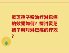 灵芝孢子粉治疗淋巴癌的效果如何？探讨灵芝孢子粉对淋巴癌的疗效？