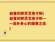 益普欣牌灵芝孢子粉(益普欣牌灵芝孢子粉——滋补身心的健康之选)