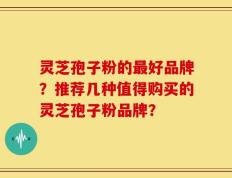 灵芝孢子粉的最好品牌？推荐几种值得购买的灵芝孢子粉品牌？