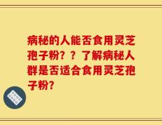 病秘的人能否食用灵芝孢子粉？？了解病秘人群是否适合食用灵芝孢子粉？
