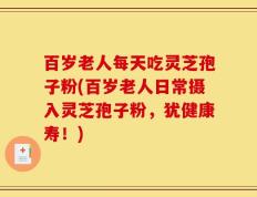 百岁老人每天吃灵芝孢子粉(百岁老人日常摄入灵芝孢子粉，犹健康寿！)