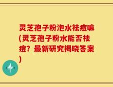 灵芝孢子粉泡水祛痘嘛(灵芝孢子粉水能否祛痘？最新研究揭晓答案)
