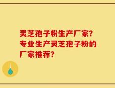 灵芝孢子粉生产厂家？专业生产灵芝孢子粉的厂家推荐？