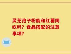 灵芝孢子粉能和红薯同吃吗？食品搭配的注意事项？