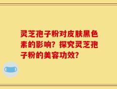灵芝孢子粉对皮肤黑色素的影响？探究灵芝孢子粉的美容功效？
