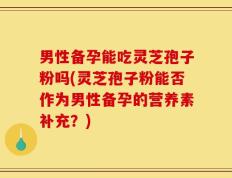 男性备孕能吃灵芝孢子粉吗(灵芝孢子粉能否作为男性备孕的营养素补充？)