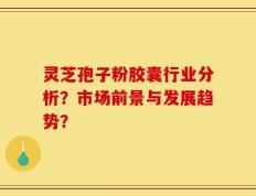 灵芝孢子粉胶囊行业分析？市场前景与发展趋势？