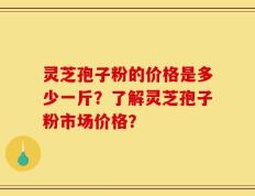 灵芝孢子粉的价格是多少一斤？了解灵芝孢子粉市场价格？