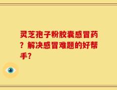灵芝孢子粉胶囊感冒药？解决感冒难题的好帮手？