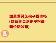 益草萱灵芝孢子粉价格(益草萱灵芝孢子粉最新价格公布)