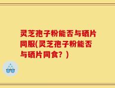 灵芝孢子粉能否与硒片同服(灵芝孢子粉能否与硒片同食？)