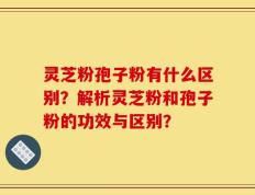 灵芝粉孢子粉有什么区别？解析灵芝粉和孢子粉的功效与区别？