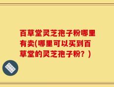 百草堂灵芝孢子粉哪里有卖(哪里可以买到百草堂的灵芝孢子粉？)