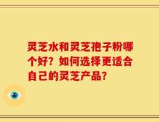 灵芝水和灵芝孢子粉哪个好？如何选择更适合自己的灵芝产品？