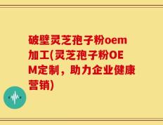 破壁灵芝孢子粉oem加工(灵芝孢子粉OEM定制，助力企业健康营销)