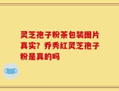 灵芝孢子粉茶包装图片真实？乔秀红灵芝孢子粉是真的吗