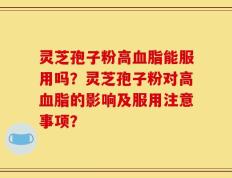 灵芝孢子粉高血脂能服用吗？灵芝孢子粉对高血脂的影响及服用注意事项？