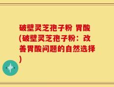 破壁灵芝孢子粉 胃酸(破壁灵芝孢子粉：改善胃酸问题的自然选择)