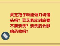 灵芝孢子粉能做刀切馒头吗？灵芝表皮到底要不要清洗？清洗后会影响药效吗？