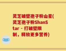 灵芝破壁孢子粉山星(灵芝孢子粉ShanStar - 打破壁限制，释放更多营养)