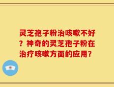 灵芝孢子粉治咳嗽不好？神奇的灵芝孢子粉在治疗咳嗽方面的应用？