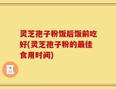 灵芝孢子粉饭后饭前吃好(灵芝孢子粉的最佳食用时间)