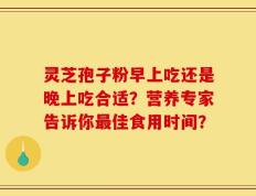 灵芝孢子粉早上吃还是晚上吃合适？营养专家告诉你最佳食用时间？